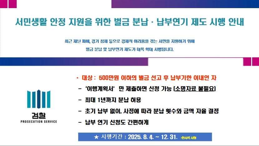   시행기간 : 2025. 8. 4.∼2025. 12. 31.
  적용대상 : 선고금액 500만 원 이하의 벌금 건으로 납부기한(납부명령 또는 1차   납부독촉)내에 위 시행기간 중 신청 건   
  신청서류 간소화로 대상 대폭 확대 (별도 소명자료 제출 없이 이행계획서로 갈음)[붙임3] 이행계획서 양식 참조
  분납기간 최대 1년 가능, 납부액과 분납횟수 자율 결정(단, 일정 금액 납부시)