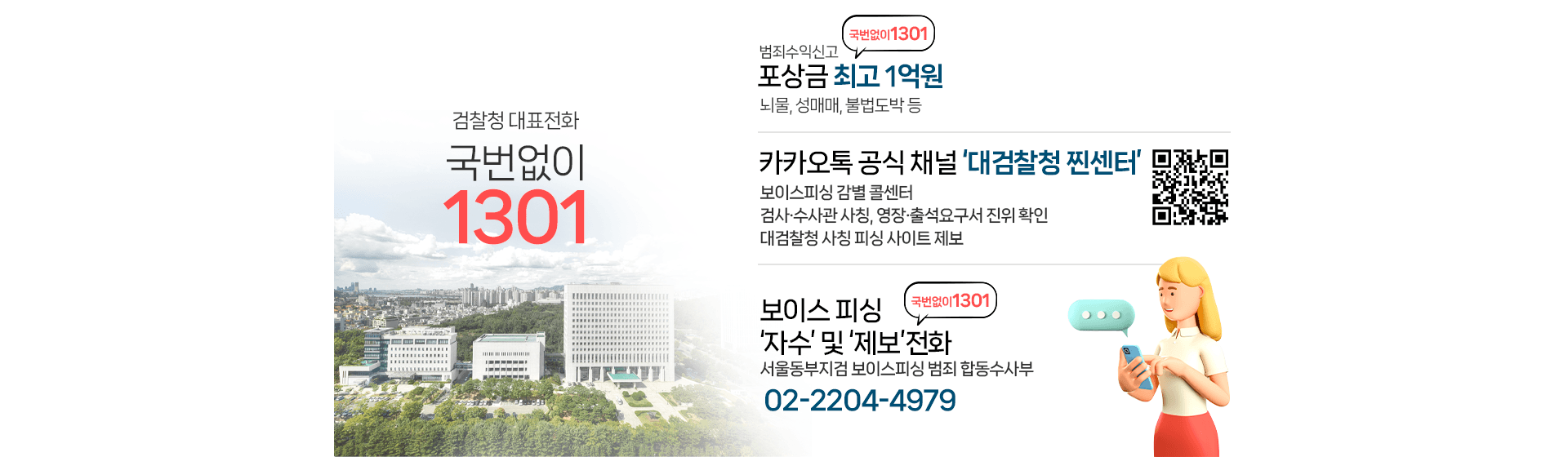 검찰청 대표전화 국번없이1301, 범죄수익신고 포상금 최고1억원-뇌물,성매매,불법도박 등, 카카오톡 공식 채널'대검찰청 찐센터' 대검찰청 찐센터 QR코드  -보이스피싱 감별 콜센터 -검사 수사관 사칭, 영장 출석요구서 진위 확인 -대검찰청 사칭 피싱 사이트 제, 보이스피싱 자수 및 제보전화 보이스피싱 정부합동수사단(02-2204-4979)
